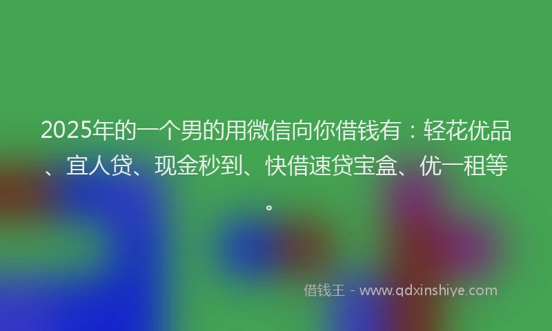 2025年的一个男的用微信向你借钱有：轻花优品、宜人贷、现金秒到、快借速贷宝盒、优一租等。