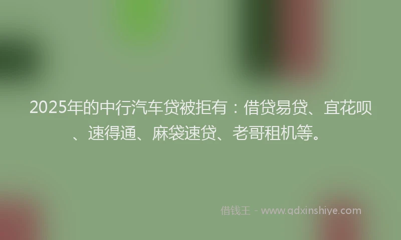 2025年的中行汽车贷被拒有：借贷易贷、宜花呗、速得通、麻袋速贷、老哥租机等。