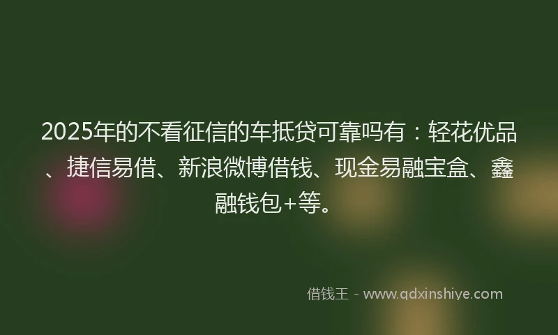 2025年的不看征信的车抵贷可靠吗有：轻花优品、捷信易借、新浪微博借钱、现金易融宝盒、鑫融钱包+等。