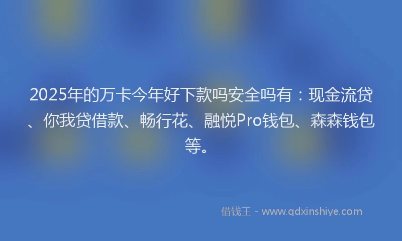 2025年的万卡今年好下款吗安全吗有：现金流贷、你我贷借款、畅行花、融悦Pro钱包、森森钱包等。