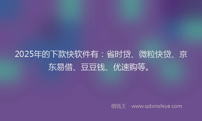 2025年的下款快软件有：省时贷、微粒快贷、京东易借、豆豆钱、优速购等。