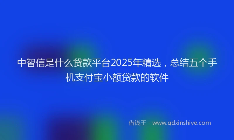 中智信是什么贷款平台2025年精选，总结五个手机支付宝小额贷款的软件
