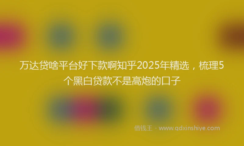 万达贷啥平台好下款啊知乎2025年精选，梳理5个黑白贷款不是高炮的口子
