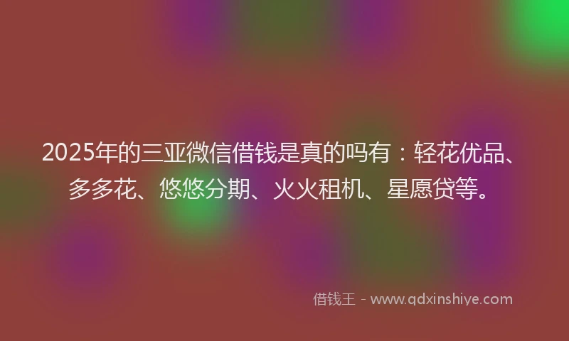 2025年的三亚微信借钱是真的吗有：轻花优品、多多花、悠悠分期、火火租机、星愿贷等。