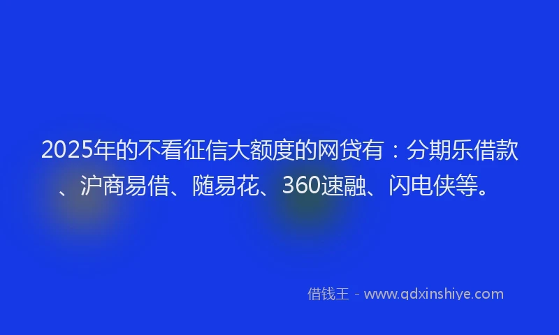 2025年的不看征信大额度的网贷有：分期乐借款、沪商易借、随易花、360速融、闪电侠等。