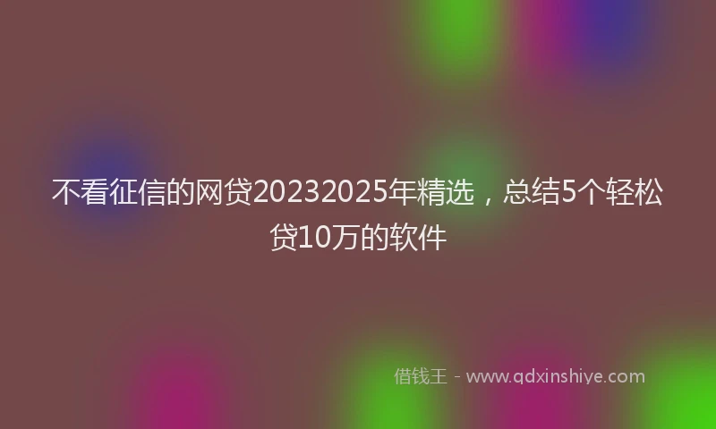 不看征信的网贷20232025年精选，总结5个轻松贷10万的软件