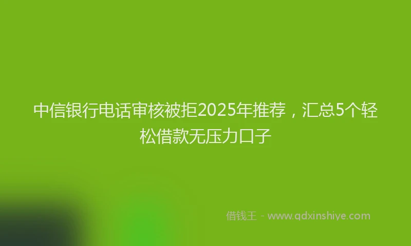 中信银行电话审核被拒2025年推荐，汇总5个轻松借款无压力口子