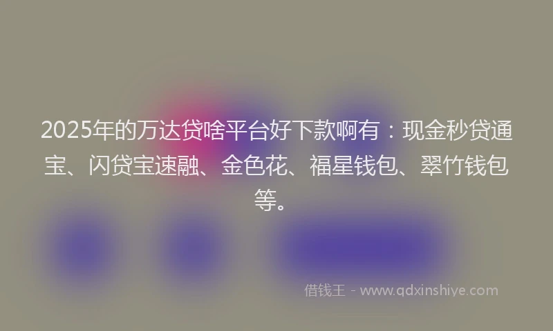 2025年的万达贷啥平台好下款啊有：现金秒贷通宝、闪贷宝速融、金色花、福星钱包、翠竹钱包等。