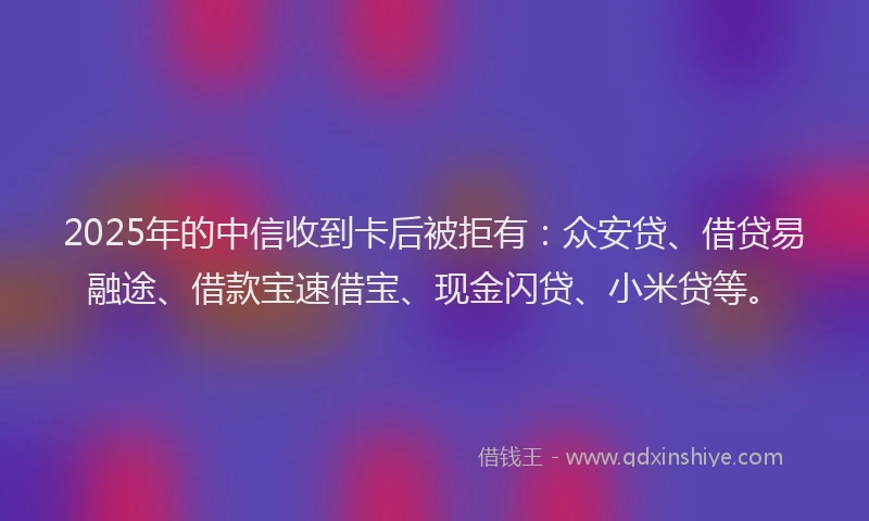2025年的中信收到卡后被拒有：众安贷、借贷易融途、借款宝速借宝、现金闪贷、小米贷等。