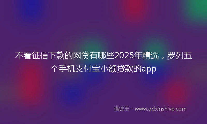 不看征信下款的网贷有哪些2025年精选，罗列五个手机支付宝小额贷款的app
