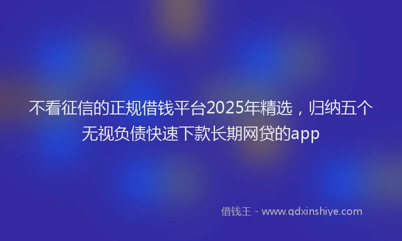 不看征信的正规借钱平台2025年精选，归纳五个无视负债快速下款长期网贷的app