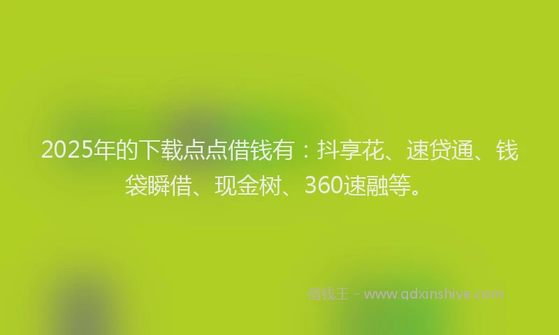 2025年的下载点点借钱有：抖享花、速贷通、钱袋瞬借、现金树、360速融等。