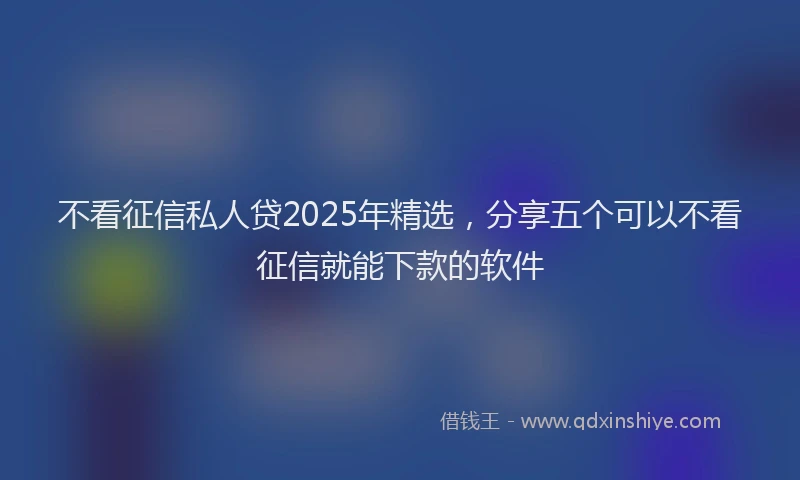 不看征信私人贷2025年精选，分享五个可以不看征信就能下款的软件