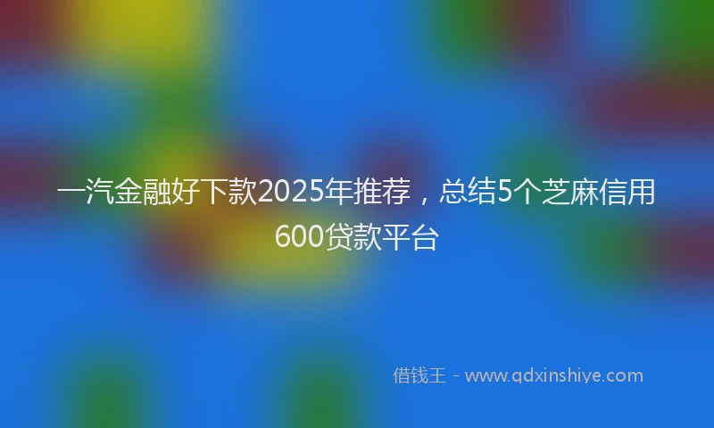 一汽金融好下款2025年推荐，总结5个芝麻信用600贷款平台
