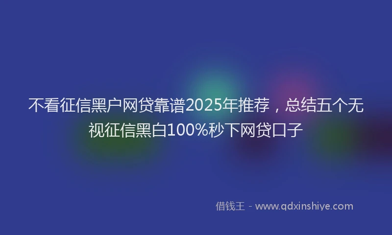 不看征信黑户网贷靠谱2025年推荐，总结五个无视征信黑白100%秒下网贷口子