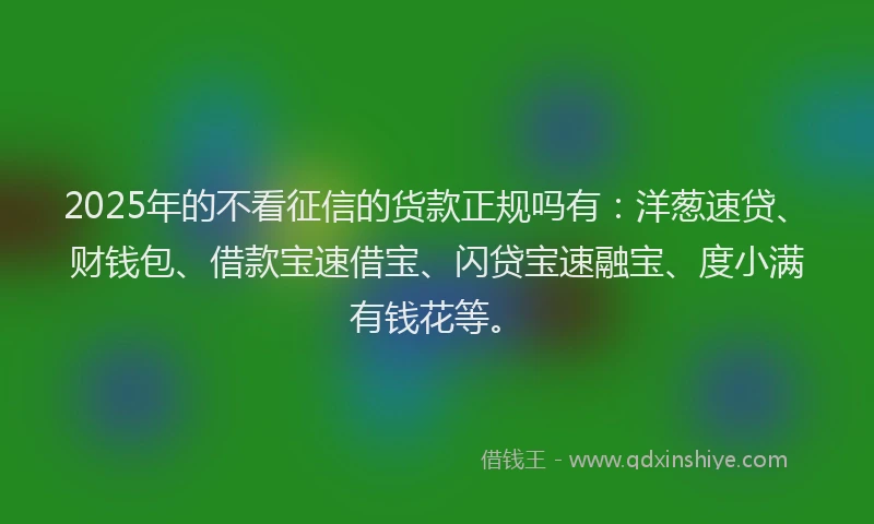 2025年的不看征信的货款正规吗有：洋葱速贷、财钱包、借款宝速借宝、闪贷宝速融宝、度小满有钱花等。