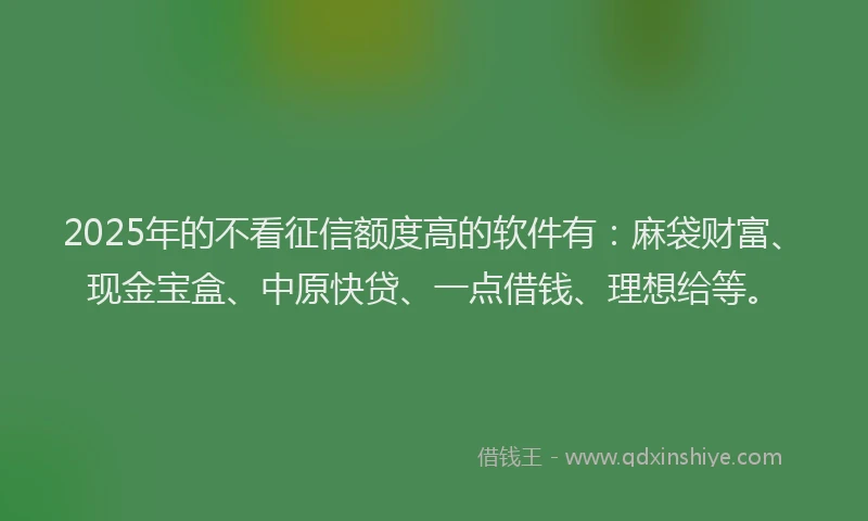 2025年的不看征信额度高的软件有：麻袋财富、现金宝盒、中原快贷、一点借钱、理想给等。