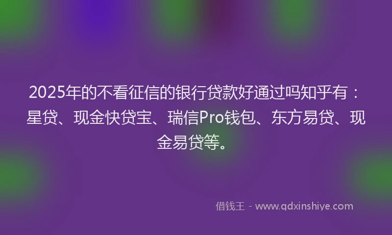 2025年的不看征信的银行贷款好通过吗知乎有：星贷、现金快贷宝、瑞信Pro钱包、东方易贷、现金易贷等。