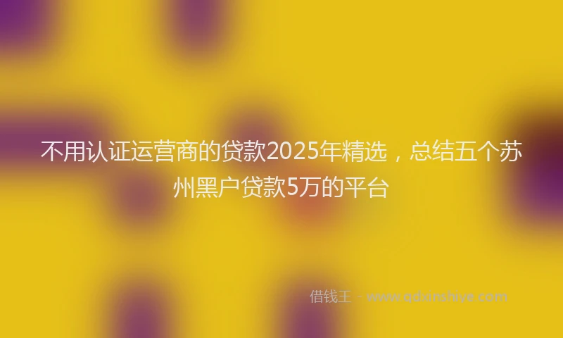 不用认证运营商的贷款2025年精选，总结五个苏州黑户贷款5万的平台