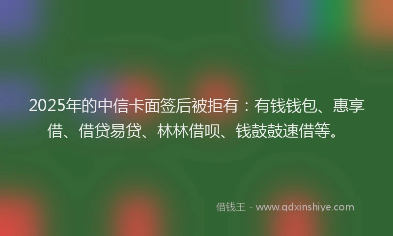 2025年的中信卡面签后被拒有：有钱钱包、惠享借、借贷易贷、林林借呗、钱鼓鼓速借等。