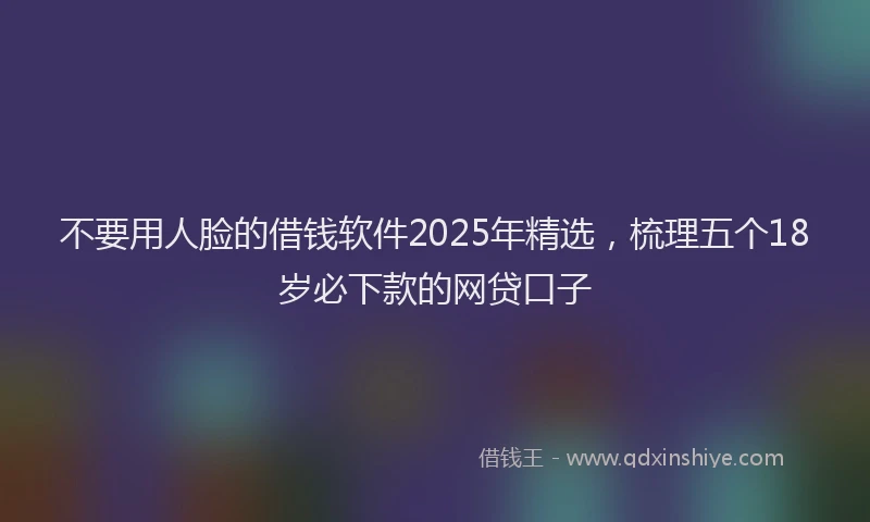 不要用人脸的借钱软件2025年精选，梳理五个18岁必下款的网贷口子