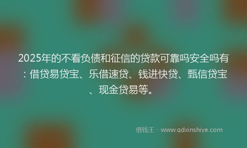 2025年的不看负债和征信的贷款可靠吗安全吗有:借贷易贷宝、乐借速贷、钱进快贷、甄信贷宝、现金贷易等。