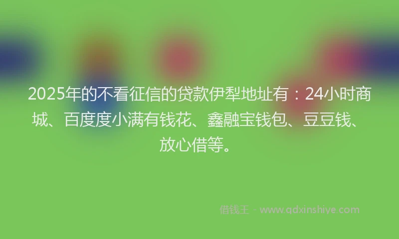 2025年的不看征信的贷款伊犁地址有：24小时商城、百度度小满有钱花、鑫融宝钱包、豆豆钱、放心借等。