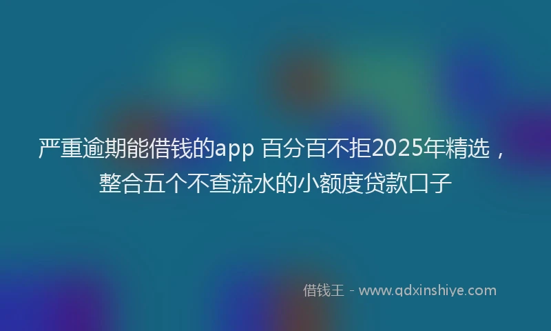 严重逾期能借钱的app 百分百不拒2025年精选，整合五个不查流水的小额度贷款口子