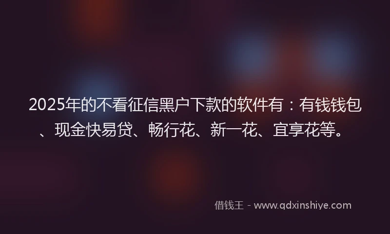 2025年的不看征信黑户下款的软件有：有钱钱包、现金快易贷、畅行花、新一花、宜享花等。