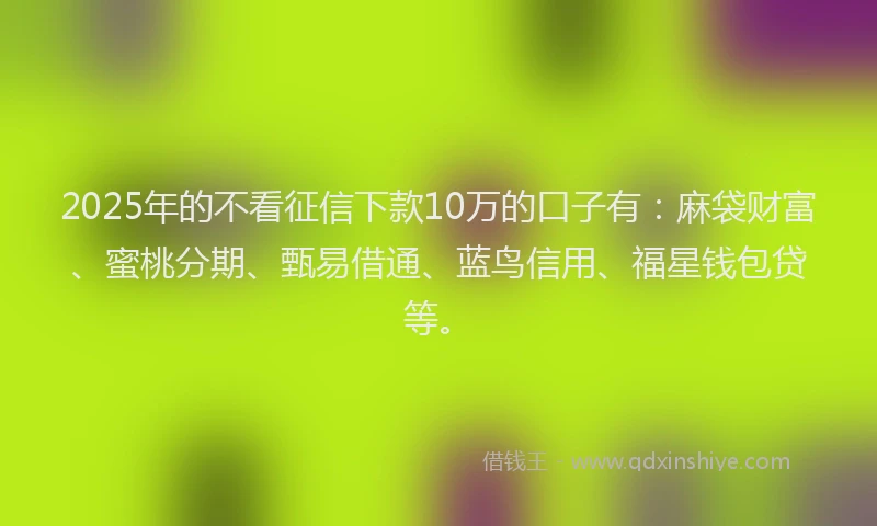2025年的不看征信下款10万的口子有：麻袋财富、蜜桃分期、甄易借通、蓝鸟信用、福星钱包贷等。