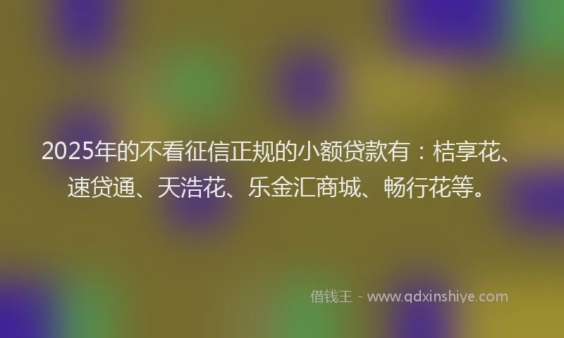 2025年的不看征信正规的小额贷款有：桔享花、速贷通、天浩花、乐金汇商城、畅行花等。