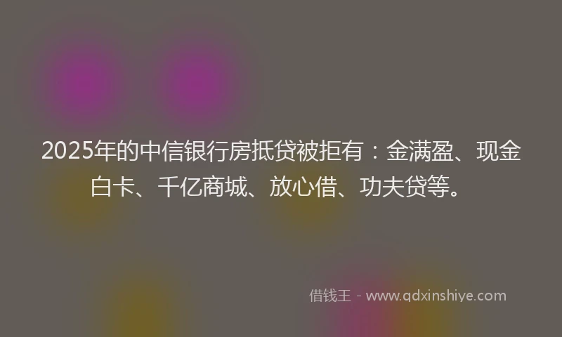 2025年的中信银行房抵贷被拒有：金满盈、现金白卡、千亿商城、放心借、功夫贷等。