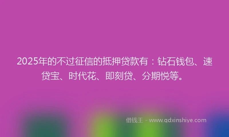 2025年的不过征信的抵押贷款有：钻石钱包、速贷宝、时代花、即刻贷、分期悦等。
