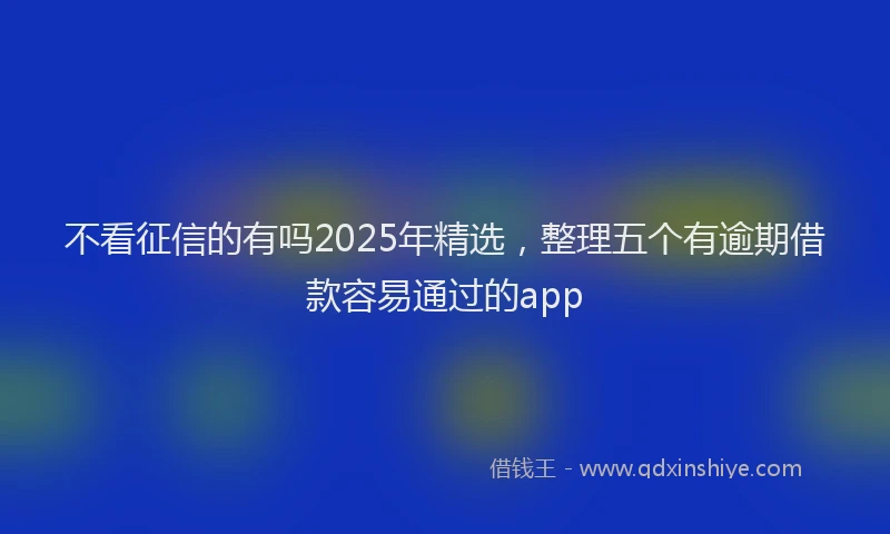 不看征信的有吗2025年精选，整理五个有逾期借款容易通过的app