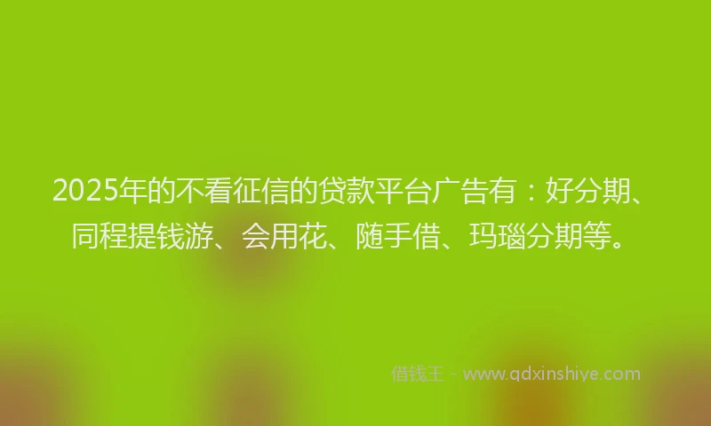 2025年的不看征信的贷款平台广告有：好分期、同程提钱游、会用花、随手借、玛瑙分期等。