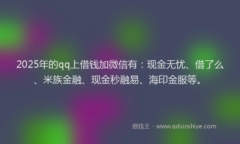 2025年的qq上借钱加微信有：现金无忧、借了么、米族金融、现金秒融易、海印金服等。