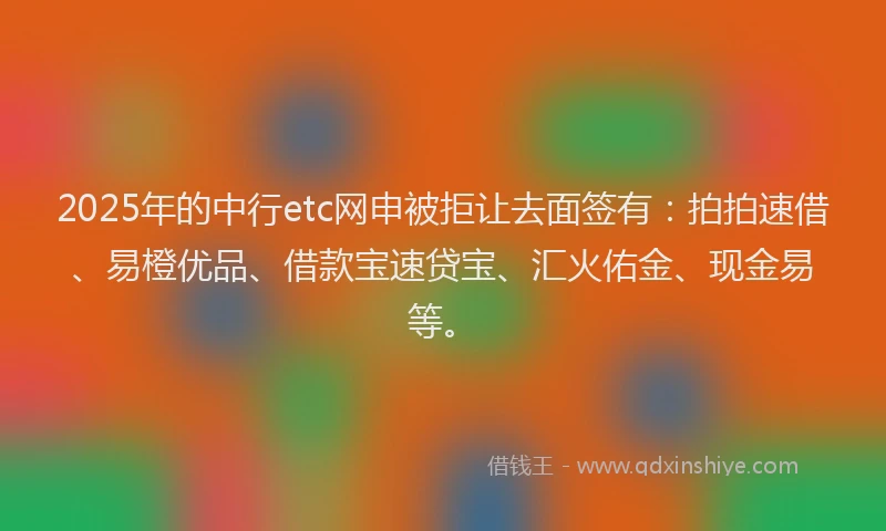 2025年的中行etc网申被拒让去面签有：拍拍速借、易橙优品、借款宝速贷宝、汇火佑金、现金易等。