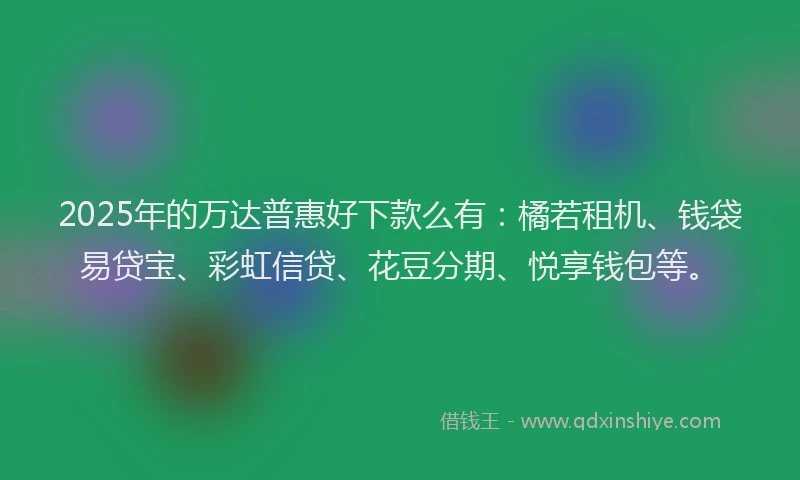 2025年的万达普惠好下款么有：橘若租机、钱袋易贷宝、彩虹信贷、花豆分期、悦享钱包等。