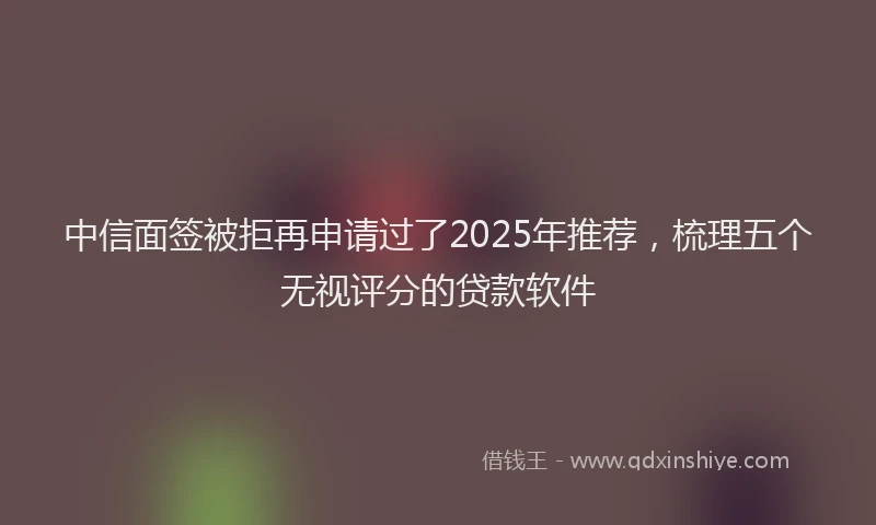 中信面签被拒再申请过了2025年推荐，梳理五个无视评分的贷款软件