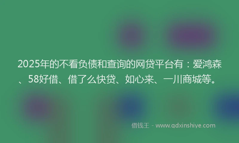 2025年的不看负债和查询的网贷平台有：爱鸿森、58好借、借了么快贷、如心来、一川商城等。