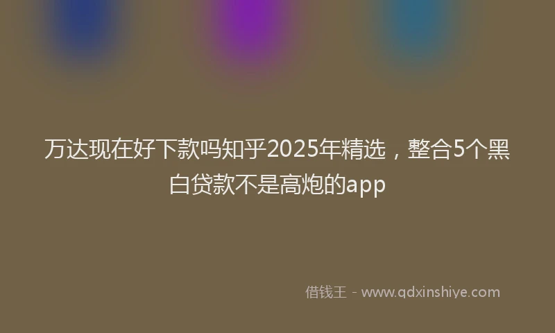 万达现在好下款吗知乎2025年精选，整合5个黑白贷款不是高炮的app