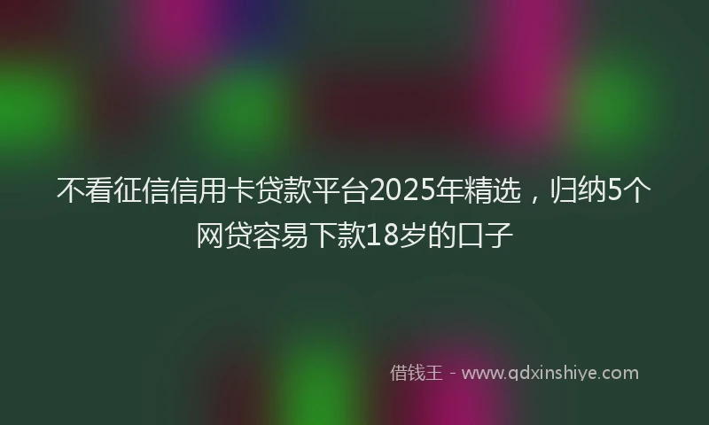 不看征信信用卡贷款平台2025年精选，归纳5个网贷容易下款18岁的口子