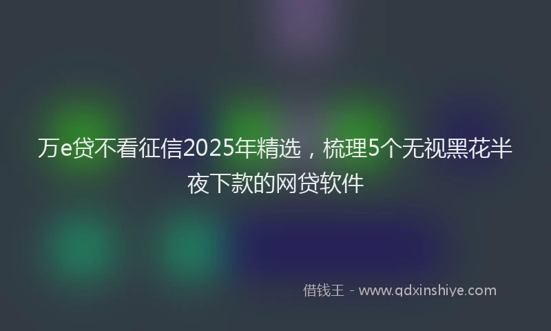 万e贷不看征信2025年精选，梳理5个无视黑花半夜下款的网贷软件