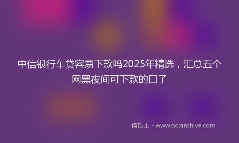 中信银行车贷容易下款吗2025年精选，汇总五个网黑夜间可下款的口子