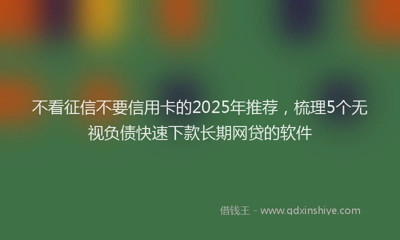 不看征信不要信用卡的2025年推荐，梳理5个无视负债快速下款长期网贷的软件
