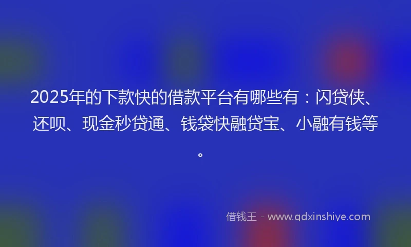 2025年的下款快的借款平台有哪些有：闪贷侠、还呗、现金秒贷通、钱袋快融贷宝、小融有钱等。
