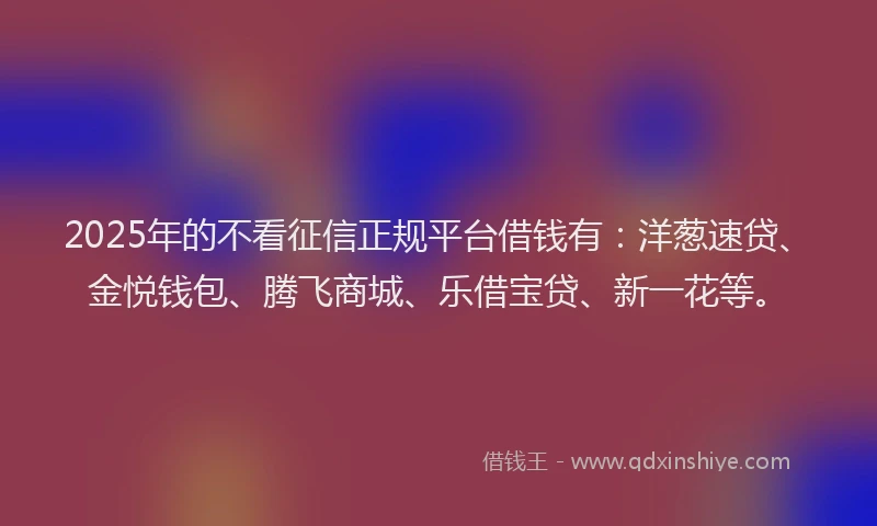 2025年的不看征信正规平台借钱有：洋葱速贷、金悦钱包、腾飞商城、乐借宝贷、新一花等。