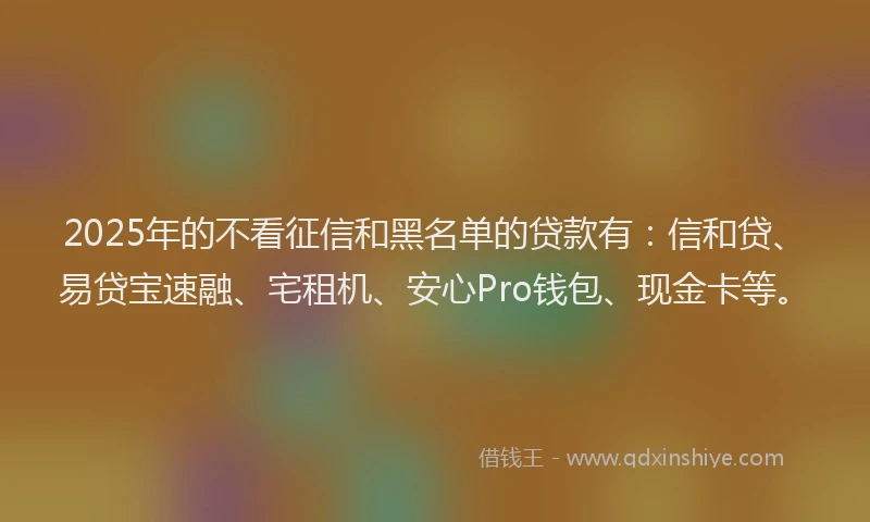2025年的不看征信和黑名单的贷款有：信和贷、易贷宝速融、宅租机、安心Pro钱包、现金卡等。
