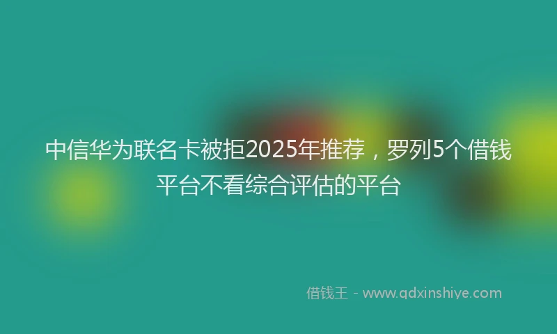 中信华为联名卡被拒2025年推荐，罗列5个借钱平台不看综合评估的平台