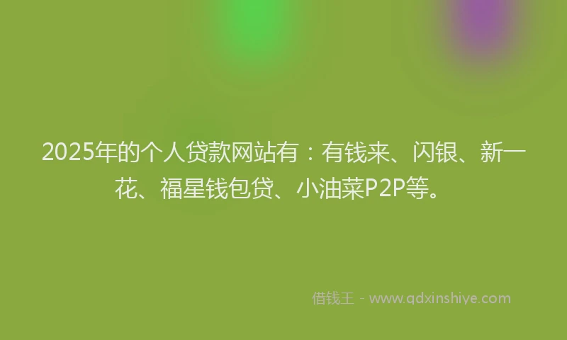 2025年的个人贷款网站有：有钱来、闪银、新一花、福星钱包贷、小油菜P2P等。